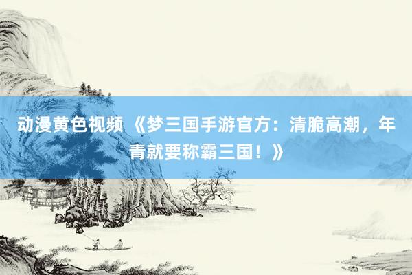 动漫黄色视频 《梦三国手游官方：清脆高潮，年青就要称霸三国！》