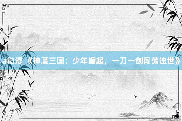 a动漫 《神魔三国：少年崛起，一刀一剑闯荡浊世》