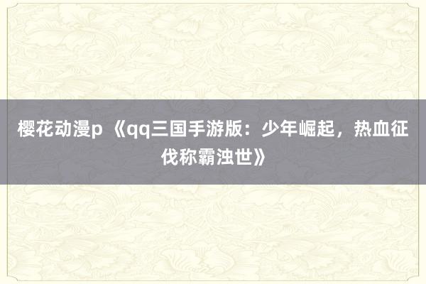 樱花动漫p 《qq三国手游版：少年崛起，热血征伐称霸浊世》
