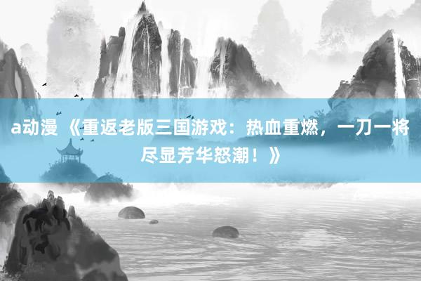 a动漫 《重返老版三国游戏：热血重燃，一刀一将尽显芳华怒潮！》