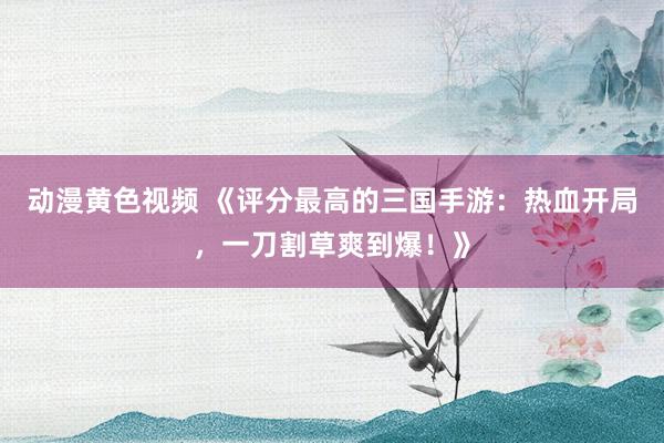 动漫黄色视频 《评分最高的三国手游：热血开局，一刀割草爽到爆！》