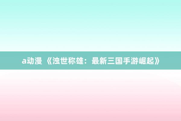 a动漫 《浊世称雄：最新三国手游崛起》