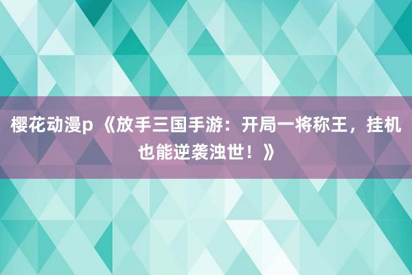 樱花动漫p 《放手三国手游：开局一将称王，挂机也能逆袭浊世！》