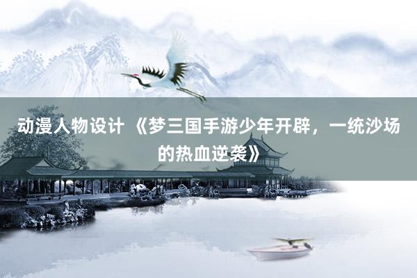 动漫人物设计 《梦三国手游少年开辟，一统沙场的热血逆袭》