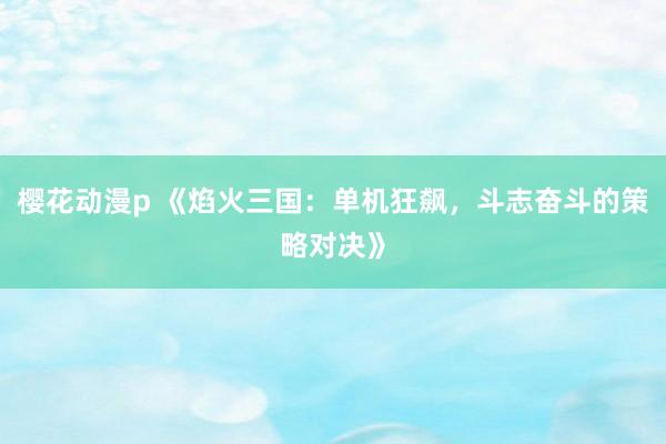 樱花动漫p 《焰火三国：单机狂飙，斗志奋斗的策略对决》