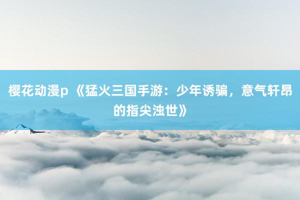 樱花动漫p 《猛火三国手游：少年诱骗，意气轩昂的指尖浊世》