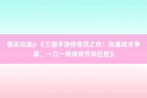 樱花动漫p 《三国手游榜登顶之作！热鏖战术争霸，一刀一将演绎芳华狂想》