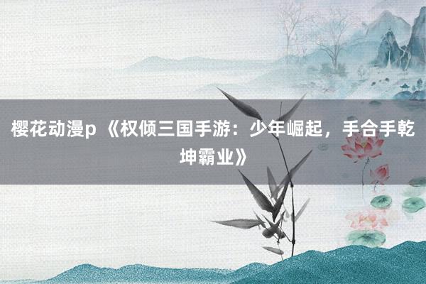 樱花动漫p 《权倾三国手游：少年崛起，手合手乾坤霸业》