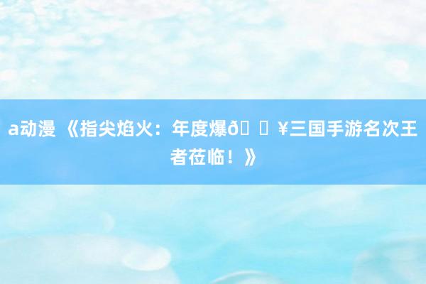 a动漫 《指尖焰火：年度爆🔥三国手游名次王者莅临！》
