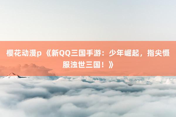 樱花动漫p 《新QQ三国手游：少年崛起，指尖慑服浊世三国！》