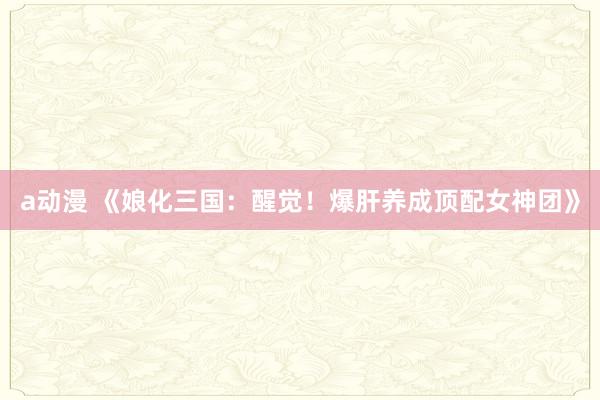 a动漫 《娘化三国：醒觉！爆肝养成顶配女神团》