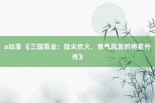 a动漫 《三国霸业：指尖炊火，意气风发的将星外传》