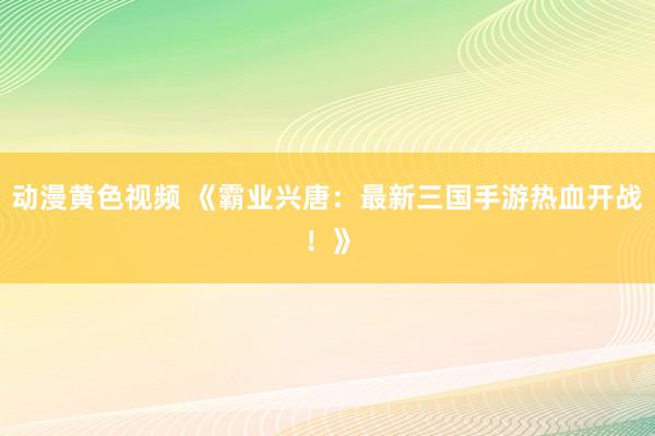 动漫黄色视频 《霸业兴唐：最新三国手游热血开战！》