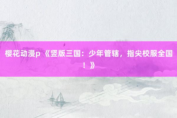 樱花动漫p 《竖版三国：少年管辖，指尖校服全国！》