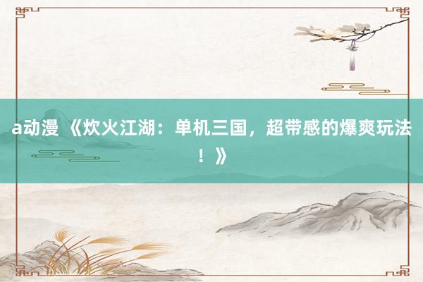 a动漫 《炊火江湖：单机三国，超带感的爆爽玩法！》