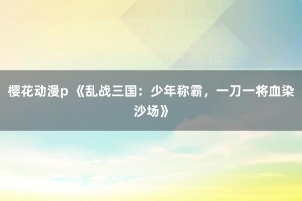 樱花动漫p 《乱战三国：少年称霸，一刀一将血染沙场》