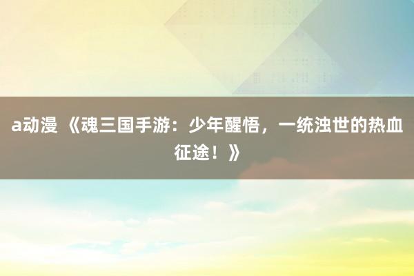 a动漫 《魂三国手游：少年醒悟，一统浊世的热血征途！》