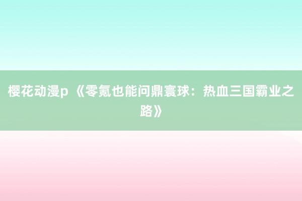 樱花动漫p 《零氪也能问鼎寰球：热血三国霸业之路》