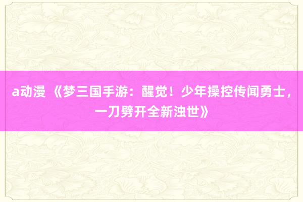 a动漫 《梦三国手游：醒觉！少年操控传闻勇士，一刀劈开全新浊世》