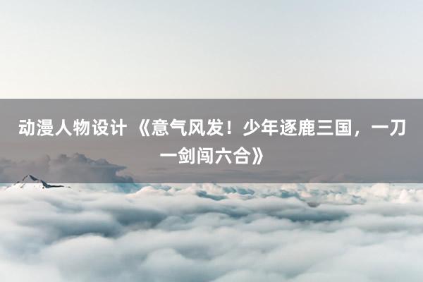 动漫人物设计 《意气风发！少年逐鹿三国，一刀一剑闯六合》