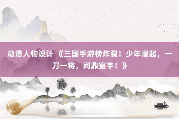 动漫人物设计 《三国手游榜炸裂！少年崛起，一刀一将，问鼎寰宇！》