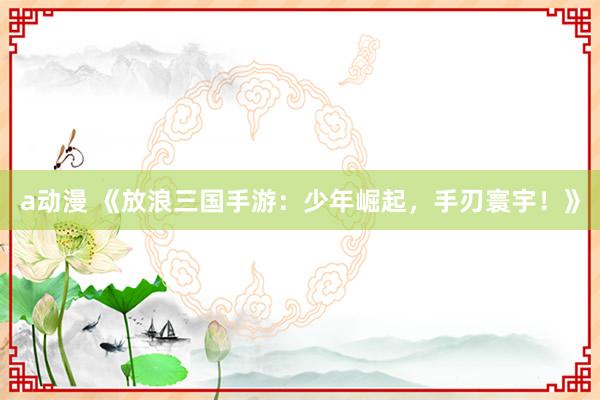 a动漫 《放浪三国手游：少年崛起，手刃寰宇！》