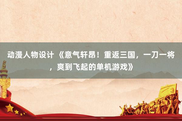 动漫人物设计 《意气轩昂！重返三国，一刀一将，爽到飞起的单机游戏》