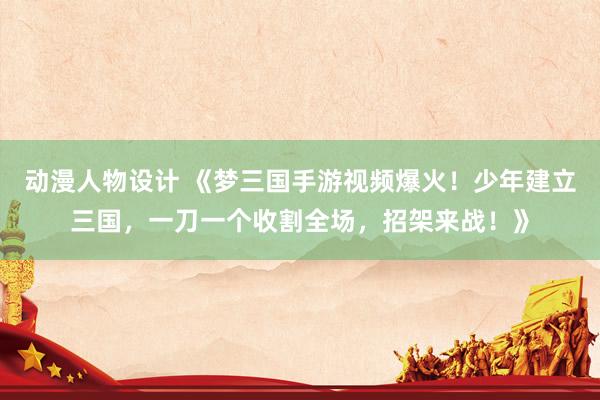 动漫人物设计 《梦三国手游视频爆火！少年建立三国，一刀一个收割全场，招架来战！》