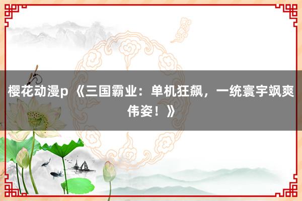 樱花动漫p 《三国霸业：单机狂飙，一统寰宇飒爽伟姿！》