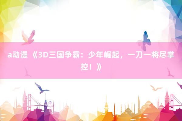 a动漫 《3D三国争霸：少年崛起，一刀一将尽掌控！》