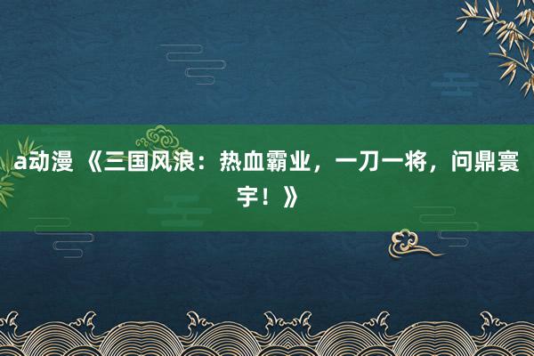 a动漫 《三国风浪：热血霸业，一刀一将，问鼎寰宇！》