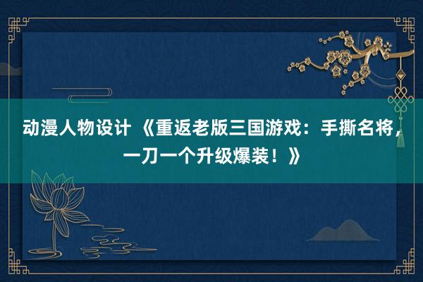 动漫人物设计 《重返老版三国游戏：手撕名将，一刀一个升级爆装！》