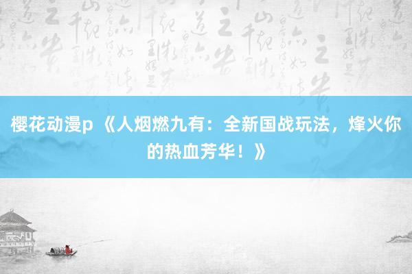 樱花动漫p 《人烟燃九有：全新国战玩法，烽火你的热血芳华！》
