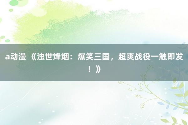 a动漫 《浊世烽烟：爆笑三国，超爽战役一触即发！》