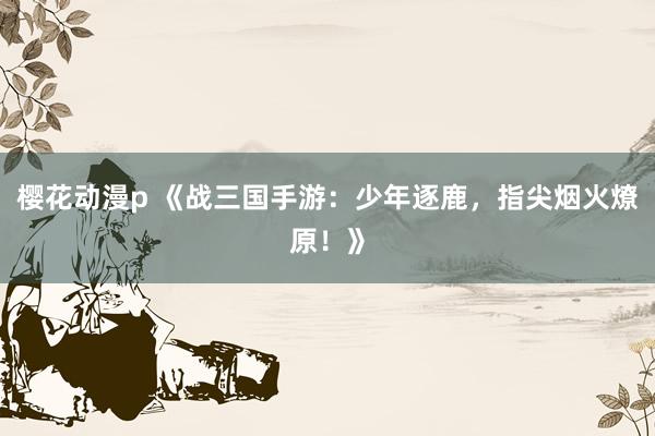 樱花动漫p 《战三国手游：少年逐鹿，指尖烟火燎原！》