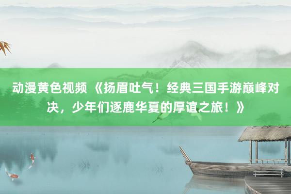 动漫黄色视频 《扬眉吐气！经典三国手游巅峰对决，少年们逐鹿华夏的厚谊之旅！》