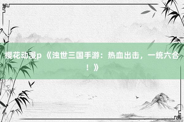樱花动漫p 《浊世三国手游：热血出击，一统六合！》