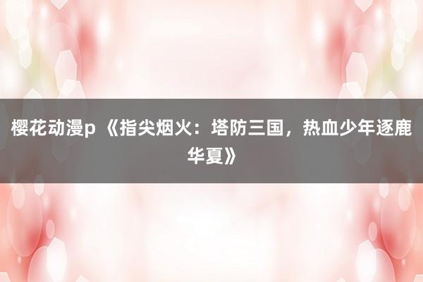 樱花动漫p 《指尖烟火：塔防三国，热血少年逐鹿华夏》