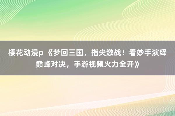 樱花动漫p 《梦回三国，指尖激战！看妙手演绎巅峰对决，手游视频火力全开》