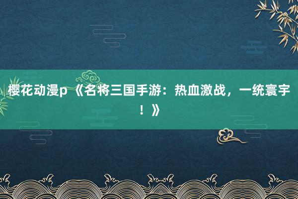 樱花动漫p 《名将三国手游：热血激战，一统寰宇！》