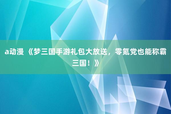 a动漫 《梦三国手游礼包大放送，零氪党也能称霸三国！》