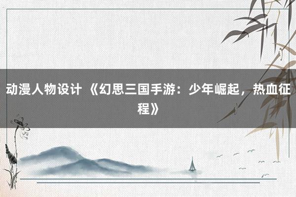 动漫人物设计 《幻思三国手游：少年崛起，热血征程》