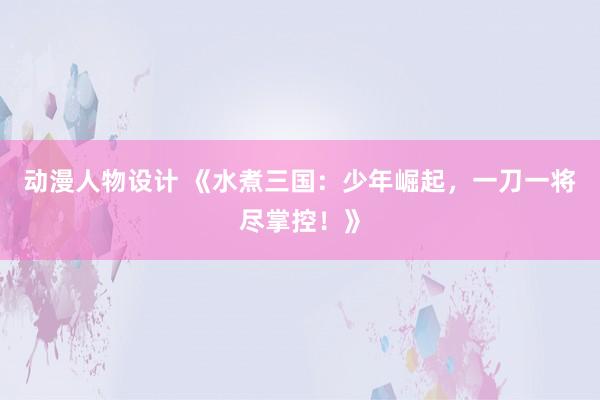 动漫人物设计 《水煮三国：少年崛起，一刀一将尽掌控！》