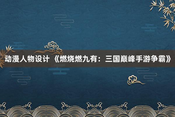 动漫人物设计 《燃烧燃九有：三国巅峰手游争霸》