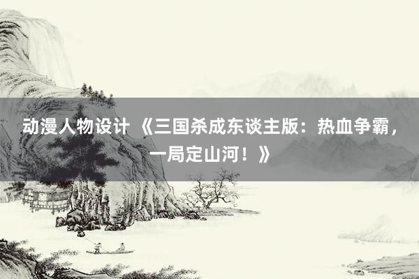 动漫人物设计 《三国杀成东谈主版：热血争霸，一局定山河！》