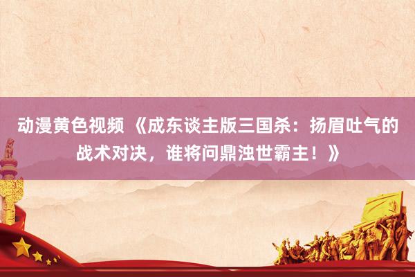 动漫黄色视频 《成东谈主版三国杀：扬眉吐气的战术对决，谁将问鼎浊世霸主！》
