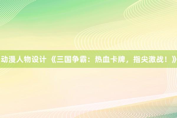 动漫人物设计 《三国争霸：热血卡牌，指尖激战！》