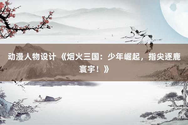 动漫人物设计 《烟火三国：少年崛起，指尖逐鹿寰宇！》
