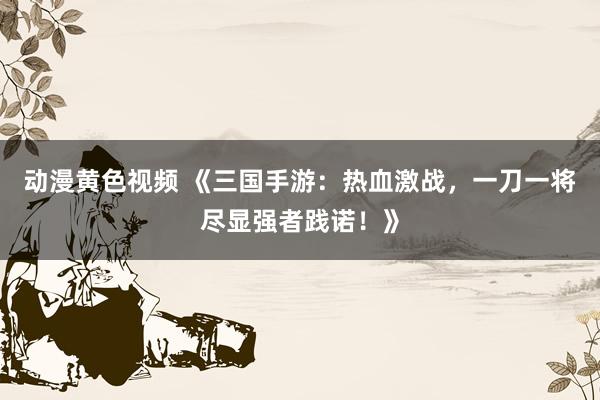 动漫黄色视频 《三国手游：热血激战，一刀一将尽显强者践诺！》