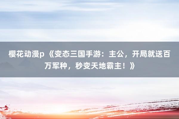 樱花动漫p 《变态三国手游：主公，开局就送百万军种，秒变天地霸主！》